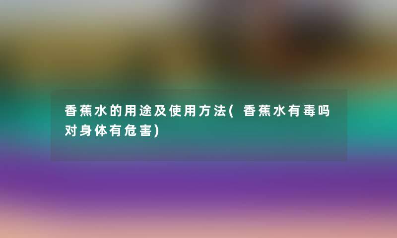 香蕉水的用途及使用方法(香蕉水有毒吗对身体有危害) 香蕉水的用途及使用方法(香蕉水有毒吗对身体有危害)