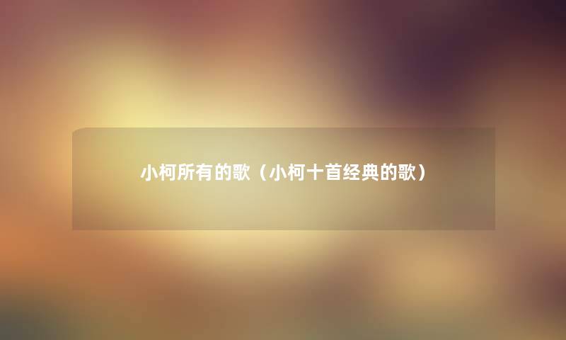 小柯所有的歌(小柯十首经典的歌) 小柯所有的歌(小柯十首经典的歌)