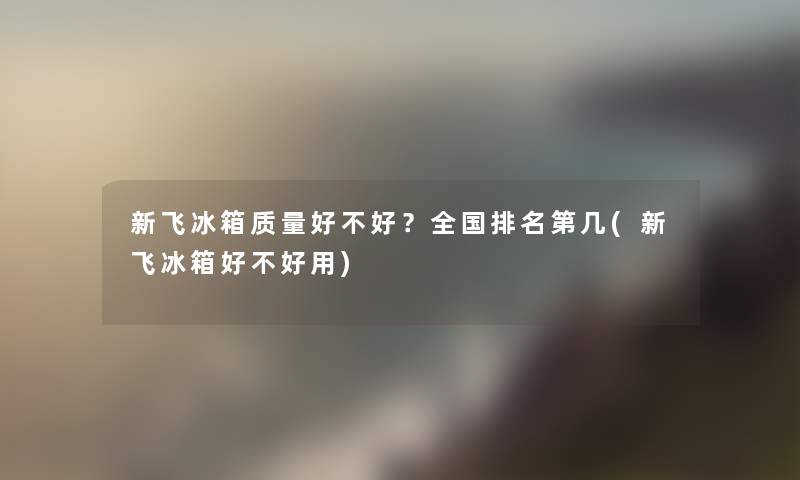 新飞冰箱质量好不好？全国推荐第几(新飞冰箱好不好用)