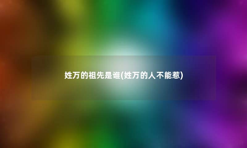 姓万的祖先是谁(姓万的人不能惹) 姓万的祖先是谁(姓万的人不能惹)