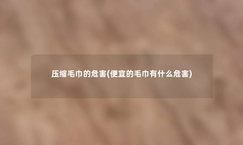 压缩毛巾的危害(便宜的毛巾有什么危害) 压缩毛巾的危害(便宜的毛巾有什么危害)