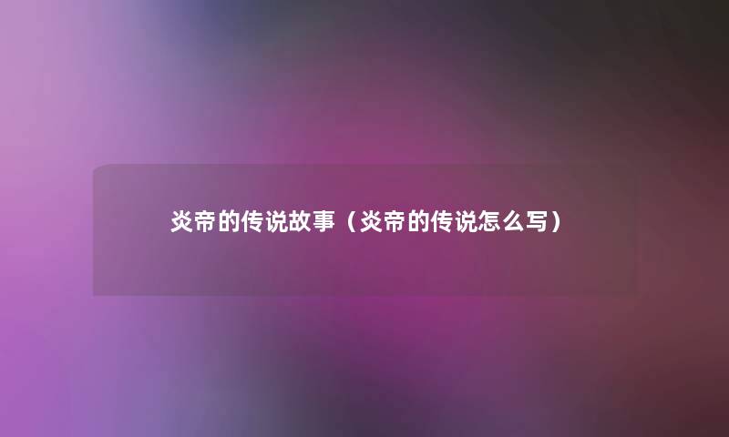 炎帝的传说故事(炎帝的传说怎么写) 炎帝的传说故事(炎帝的传说怎么写)