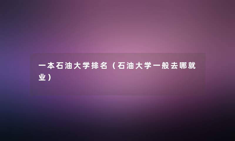 一本石油大学推荐（石油大学一般去哪就业）