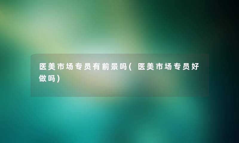 医美市场专员有前景吗(医美市场专员好做吗) 医美市场专员有前景吗(医美市场专员好做吗)
