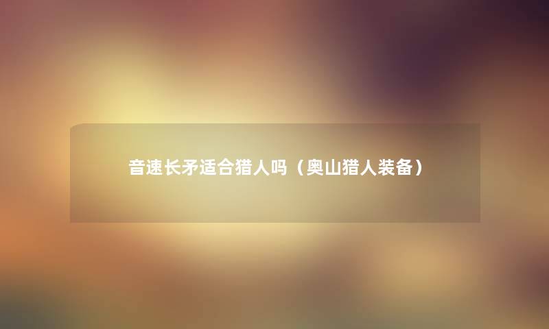 音速长矛适合猎人吗(奥山猎人装备) 音速长矛适合猎人吗(奥山猎人装备)