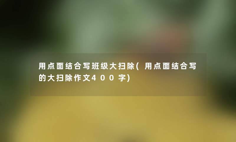 用点面结合写班级大扫除(用点面结合写的大扫除作文400字) 用点面结合写班级大扫除(用点面结合写的大扫除作文400字)
