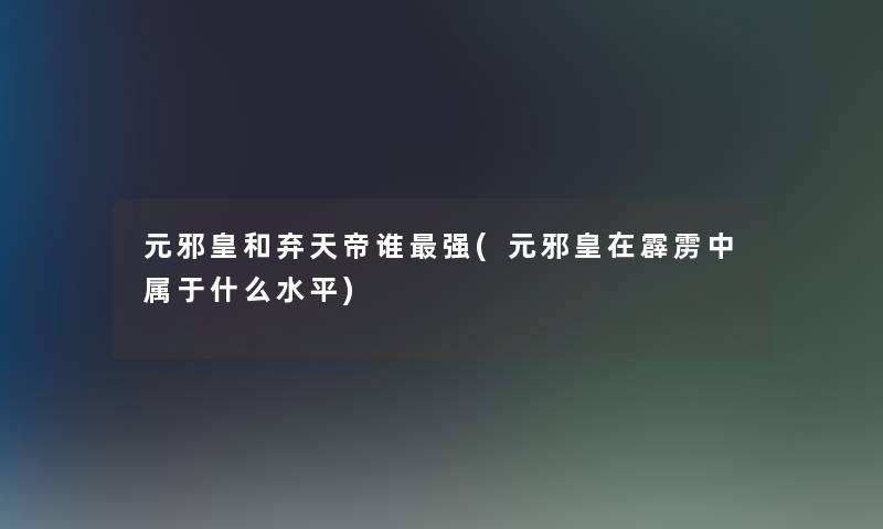 元邪皇和弃天帝谁强(元邪皇在霹雳中属于什么水平) 元邪皇和弃天帝谁强(元邪皇在霹雳中属于什么水平)