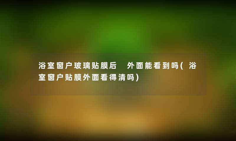 浴室窗户玻璃贴膜后 外面能看到吗(浴室窗户贴膜外面看得清吗) 浴室窗户玻璃贴膜后 外面能看到吗(浴室窗户贴膜外面看得清吗)