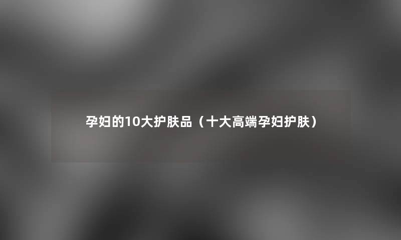 孕妇的10大护肤品(一些高端孕妇护肤) 孕妇的10大护肤品(一些高端孕妇护肤)
