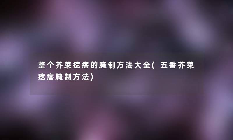 整个芥菜疙瘩的腌制方法大全(五香芥菜疙瘩腌制方法) 整个芥菜疙瘩的腌制方法大全(五香芥菜疙瘩腌制方法)