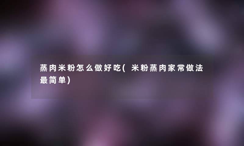 蒸肉米粉怎么做好吃(米粉蒸肉家常做法简单) 蒸肉米粉怎么做好吃(米粉蒸肉家常做法简单)