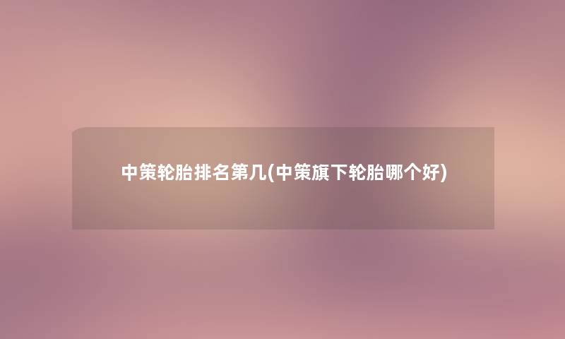 中策轮胎推荐第几(中策旗下轮胎哪个好) 中策轮胎推荐第几(中策旗下轮胎哪个好)