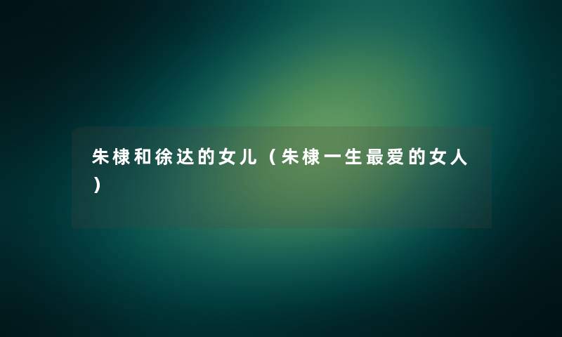 朱棣和徐达的女儿(朱棣一生爱的女人) 朱棣和徐达的女儿(朱棣一生爱的女人)