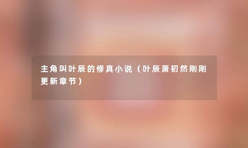 主角叫叶辰的修真小说(叶辰萧初然刚刚更新章节) 主角叫叶辰的修真小说(叶辰萧初然刚刚更新章节)