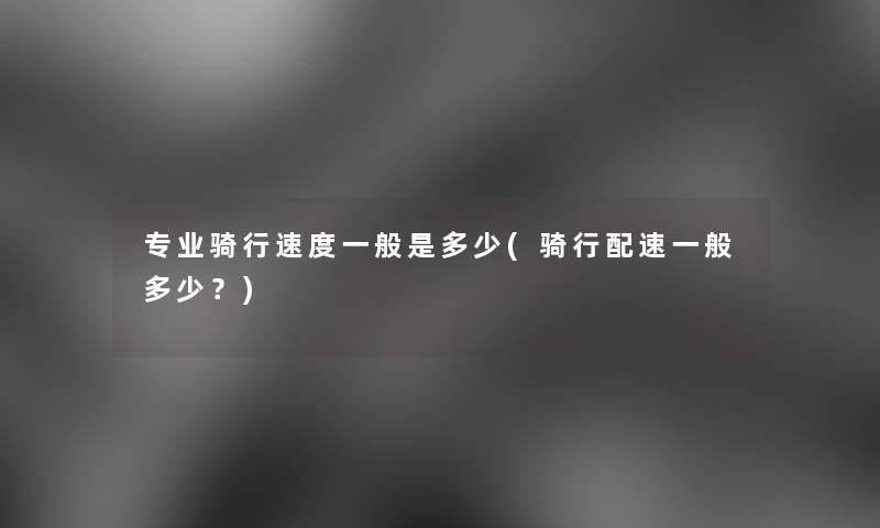 专业骑行速度一般是多少(骑行配速一般多少?) 专业骑行速度一般是多少(骑行配速一般多少?)