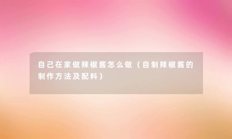 自己在家做辣椒酱怎么做(自制辣椒酱的制作方法及配料) 自己在家做辣椒酱怎么做(自制辣椒酱的制作方法及配料)