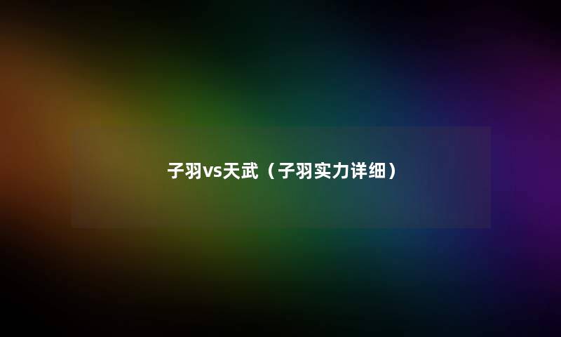 子羽vs天武(子羽实力详细) 子羽vs天武(子羽实力详细)