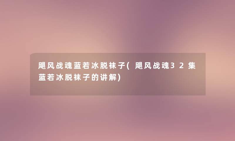 飓风战魂蓝若冰脱袜子(飓风战魂32集蓝若冰脱袜子的讲解) 飓风战魂蓝若冰脱袜子(飓风战魂32集蓝若冰脱袜子的讲解)