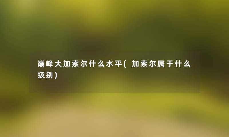 巅峰大加索尔什么水平(加索尔属于什么级别) 巅峰大加索尔什么水平(加索尔属于什么级别)