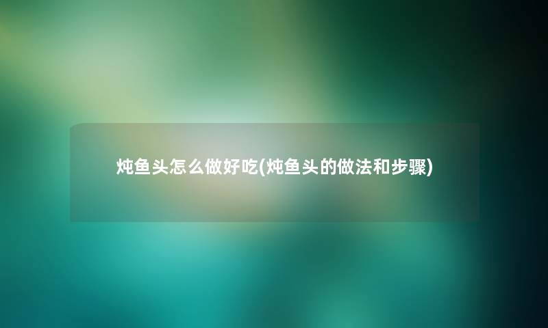 炖鱼头怎么做好吃(炖鱼头的做法和步骤) 炖鱼头怎么做好吃(炖鱼头的做法和步骤)