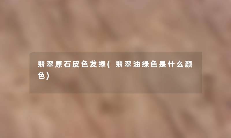 翡翠原石皮色发绿(翡翠油绿色是什么颜色) 翡翠原石皮色发绿(翡翠油绿色是什么颜色)