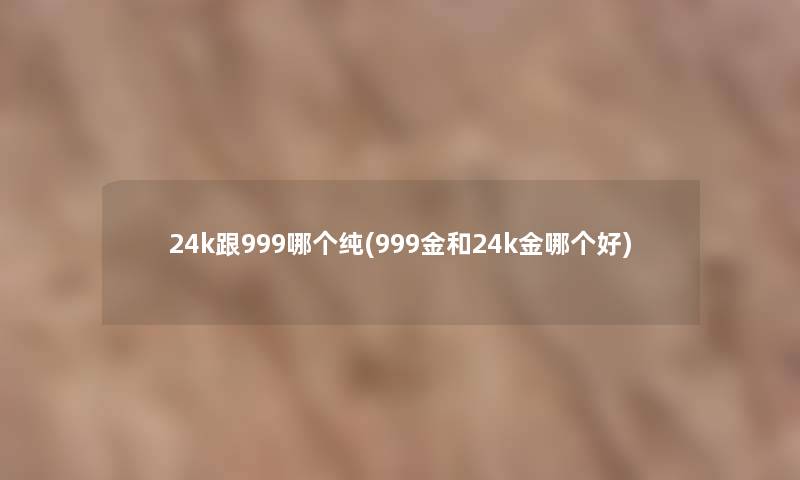 24k跟999哪个纯(999金和24k金哪个好) 24k跟999哪个纯(999金和24k金哪个好)