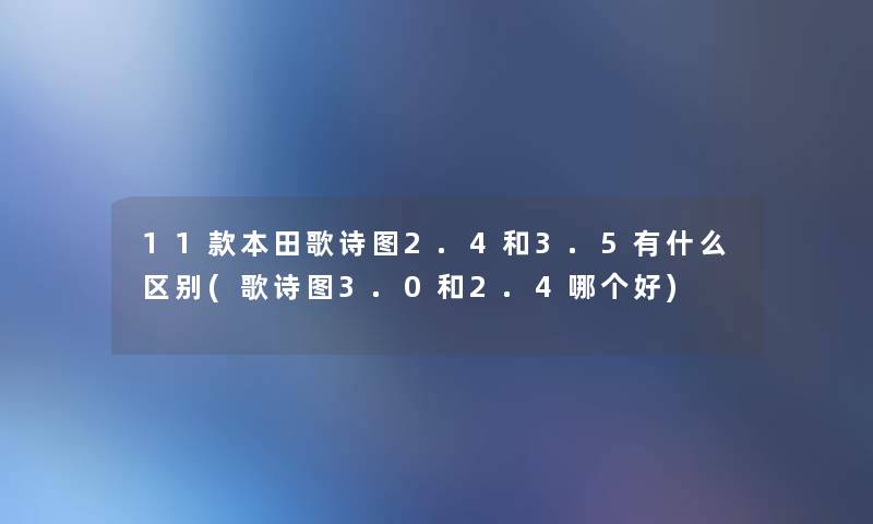 11款本田歌诗图2.4和3.5有什么区别(歌诗图3.0和2.4哪个好) 11款本田歌诗图2.4和3.5有什么区别(歌诗图3.0和2.4哪个好)