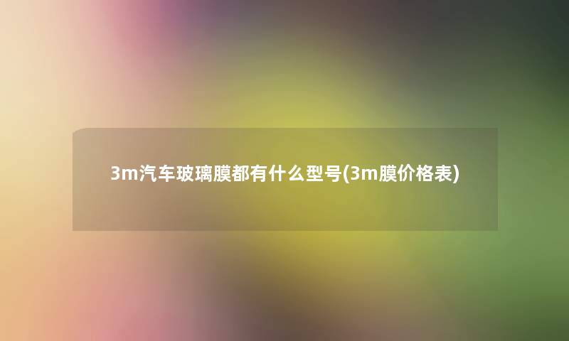 3m汽车玻璃膜都有什么型号(3m膜价格表) 3m汽车玻璃膜都有什么型号(3m膜价格表)