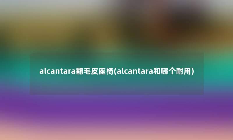 alcantara翻毛皮座椅(alcantara和哪个耐用) alcantara翻毛皮座椅(alcantara和哪个耐用)