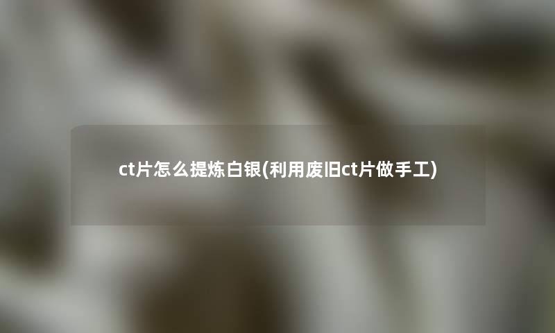 ct片怎么提炼白银(利用废旧ct片做手工)