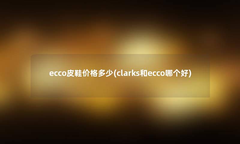 ecco皮鞋价格多少(clarks和ecco哪个好) ecco皮鞋价格多少(clarks和ecco哪个好)