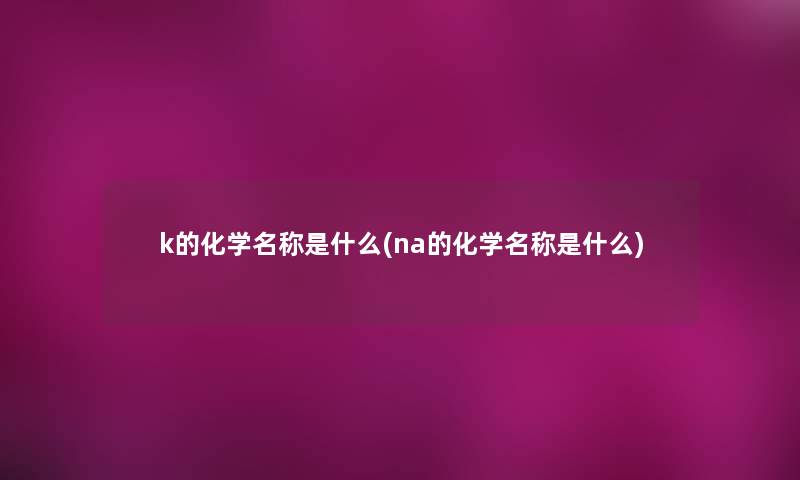 k的化学名称是什么(na的化学名称是什么) k的化学名称是什么(na的化学名称是什么)