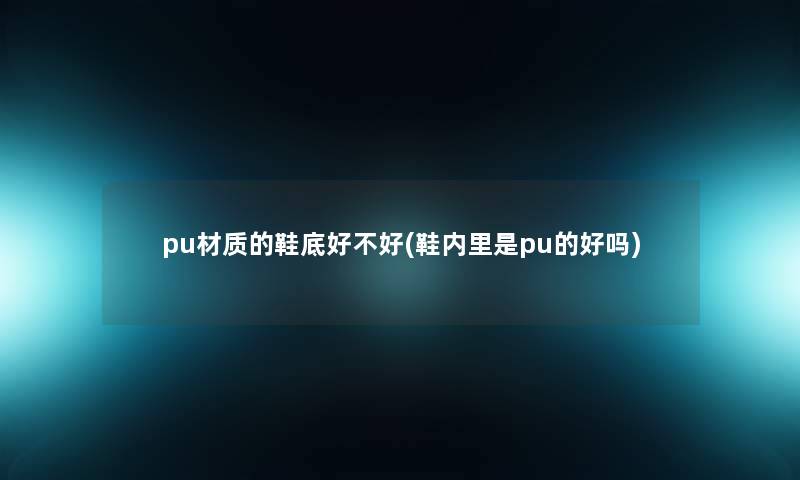 pu材质的鞋底好不好(鞋内里是pu的好吗) pu材质的鞋底好不好(鞋内里是pu的好吗)