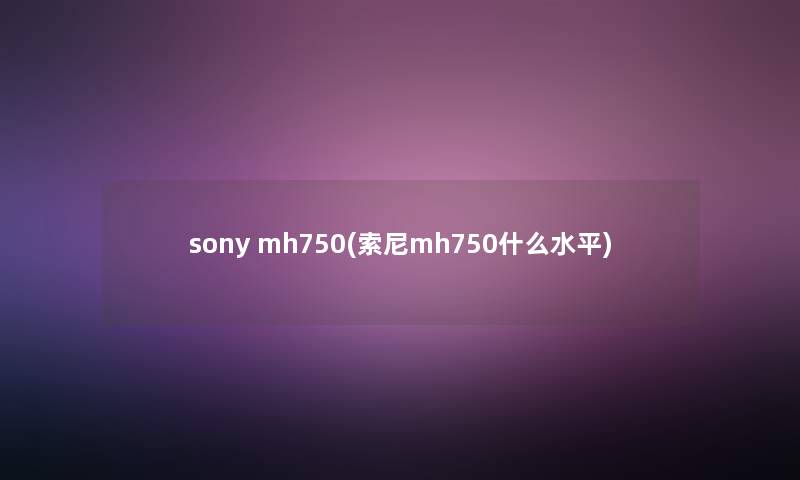 sony mh750(索尼mh750什么水平) sony mh750(索尼mh750什么水平)