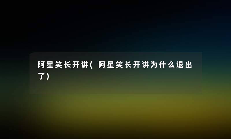 阿星笑长开讲(阿星笑长开讲为什么退出了) 阿星笑长开讲(阿星笑长开讲为什么退出了)