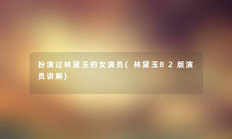 扮演过林黛玉的女演员(林黛玉82版演员讲解) 扮演过林黛玉的女演员(林黛玉82版演员讲解)