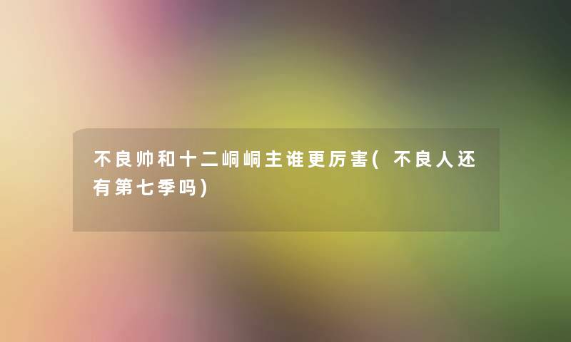 不良帅和十二峒峒主谁更厉害(不良人还有第七季吗) 不良帅和十二峒峒主谁更厉害(不良人还有第七季吗)