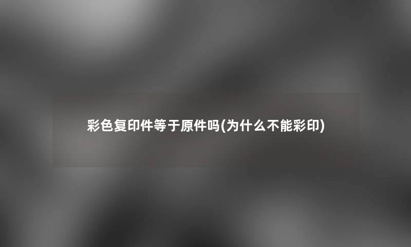 彩色复印件等于原件吗(为什么不能彩印) 彩色复印件等于原件吗(为什么不能彩印)