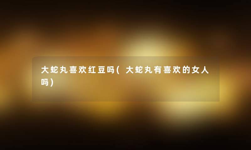 大蛇丸喜欢红豆吗(大蛇丸有喜欢的女人吗) 大蛇丸喜欢红豆吗(大蛇丸有喜欢的女人吗)