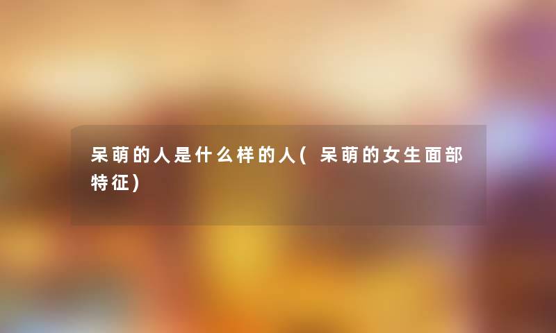 呆萌的人是什么样的人(呆萌的女生面部特征) 呆萌的人是什么样的人(呆萌的女生面部特征)