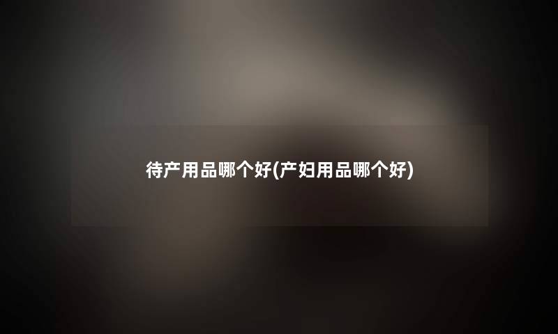 待产用品哪个好(产妇用品哪个好) 待产用品哪个好(产妇用品哪个好)