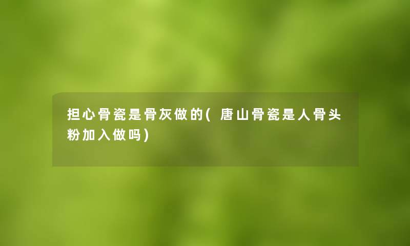 担心骨瓷是骨灰做的(唐山骨瓷是人骨头粉加入做吗) 担心骨瓷是骨灰做的(唐山骨瓷是人骨头粉加入做吗)