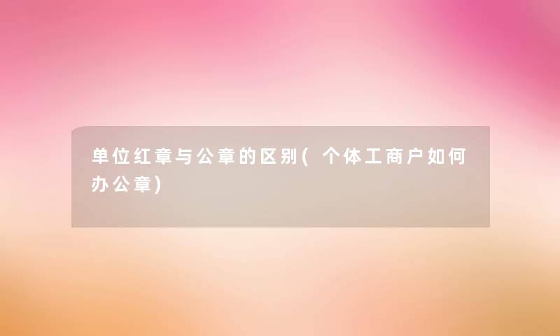 单位红章与公章的区别(个体工商户如何办公章) 单位红章与公章的区别(个体工商户如何办公章)