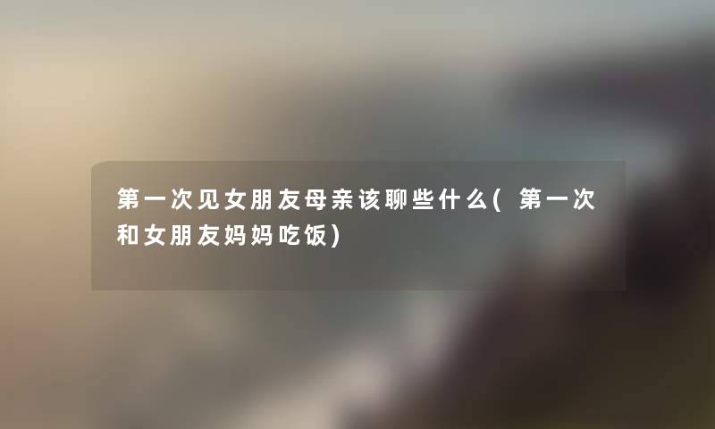 第一次见女朋友母亲该聊些什么(第一次和女朋友妈妈吃饭) 第一次见女朋友母亲该聊些什么(第一次和女朋友妈妈吃饭)