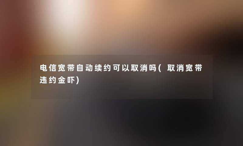 电信宽带自动续约可以取消吗(取消宽带违约金吓) 电信宽带自动续约可以取消吗(取消宽带违约金吓)