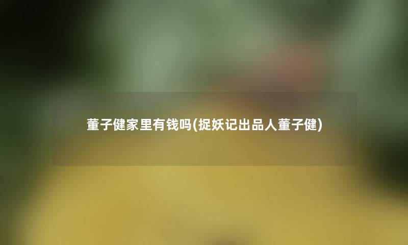 董子健家里有钱吗(捉妖记出品人董子健) 董子健家里有钱吗(捉妖记出品人董子健)