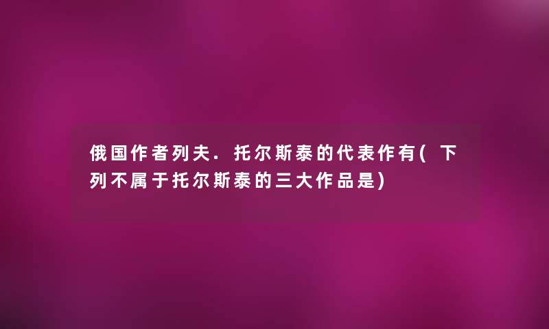 俄国列夫.托尔斯泰的代表作有(下列不属于托尔斯泰的三大作品是) 俄国列夫.托尔斯泰的代表作有(下列不属于托尔斯泰的三大作品是)