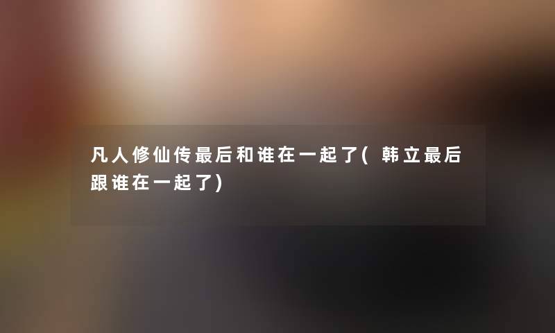 凡人修仙传这里要说和谁在一起了(韩立这里要说跟谁在一起了) 凡人修仙传这里要说和谁在一起了(韩立这里要说跟谁在一起了)
