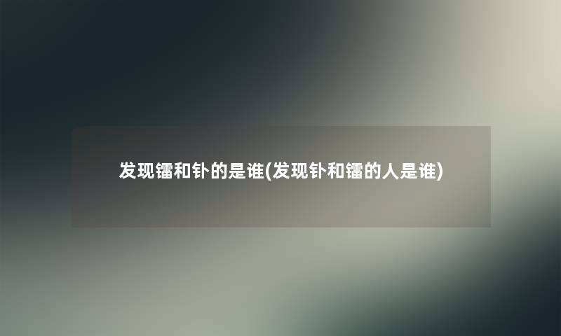 发现镭和钋的是谁(发现钋和镭的人是谁) 发现镭和钋的是谁(发现钋和镭的人是谁)