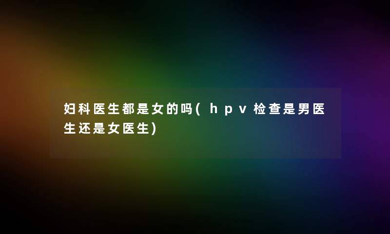 妇科医生都是女的吗(hpv检查是男医生还是女医生) 妇科医生都是女的吗(hpv检查是男医生还是女医生)